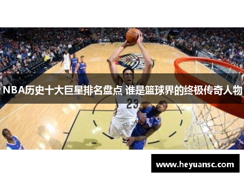 NBA历史十大巨星排名盘点 谁是篮球界的终极传奇人物