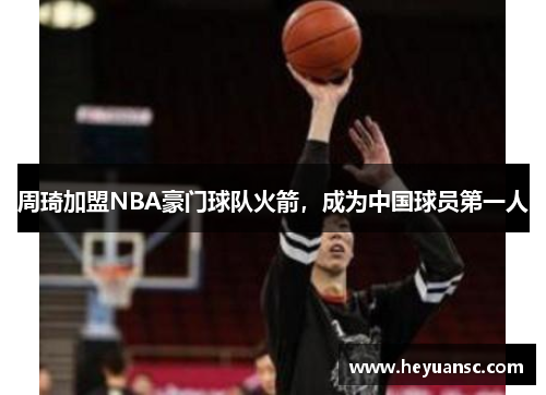 周琦加盟NBA豪门球队火箭，成为中国球员第一人